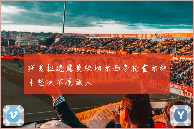 斯基拉透露曼联切尔西争抢霍尔纽卡坚决不愿放人