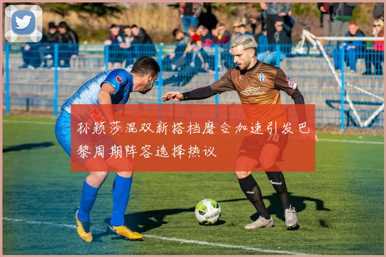 孙颖莎混双新搭档磨合加速引发巴黎周期阵容选择热议